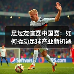 足坛友谊赛中国赛：如何撬动足球产业新机遇？