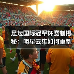 足坛国际冠军杯赛制揭秘：明星云集如何重塑足球盛宴？（图4）